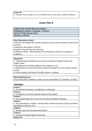 12
Lesson 10
1. Artworks by the students on an individual level on the work of Alexis Akrithakis.
Lesson Plan 8
Subject/Title: Cycladic figurines-Sculpture
Grade/age of students : 2nd grade – 13-14 yrs
School: 2nd High School of Vari
Duration: 3 months
Short Description of Unit:
Historical case study of the Cycladic civilization. Socio-cultural context of works of art
and time.
Comparison with modern art forms.
Creation of Cycladic figurines with clay.
Exhibition of works - Brainstorming of the techniques used for the sculpting of
sculptures.
Objectives:
1. Understanding the different socio-cultural contexts of Cycladic culture with
modern times.
2.Development of aesthetic judgment for sculptures in art.
3. Development of visual and creative expression through the case study of Cycladic
culture.
4. Critical analysis and study of Cycladic culture in sculpture.
Materials/Resources:
Clay, Acrylic paints, temperes, pencils, eraser, design blocks, PC, projector, Cd, DVD.
Activities
Lesson 1
1. Presentation of purpose and objectives in the group.
Lesson 2
1. A reference to the socio-cultural context of that period.
Lesson 3
1. Case study of work of arts arts and the style of Cycladic Civilization
Lesson 4
1. The contemporary artworks that have been influenced by the Cycladic civilization
(eg Modiliani, Brancusi, etc.).
Lesson 5
1. Student work and classroom presentation
Lesson 6
1. Creation of Cycladic figurines with clay.
Lesson 7-8
 