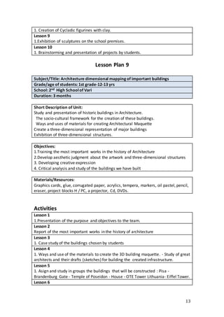 13
1. Creation of Cycladic figurines with clay.
Lesson 9
1.Exhibition of sculptures on the school premises.
Lesson 10
1. Brainstorming and presentation of projects by students.
Lesson Plan 9
Subject/Title: Architecture dimensional mapping of important buildings
Grade/age of students: 1st grade-12-13 yrs
School: 2nd High Schoolof Vari
Duration: 3 months
Short Description of Unit:
Study and presentation of historic buildings in Architecture.
The socio-cultural framework for the creation of these buildings.
Ways and uses of materials for creating Architectural Maquette
Create a three-dimensional representation of major buildings
Exhibition of three-dimensional structures.
Objectives:
1.Training the most important works in the history of Architecture
2.Develop aesthetic judgment about the artwork and three-dimensional structures
3. Developing creative expression
4. Critical analysis and study of the buildings we have built
Materials/Resources:
Graphics cards, glue, corrugated paper, acrylics, tempera, markers, oil pastel, pencil,
eraser, project blocks H / PC, a projector, Cd, DVDs.
Activities
Lesson 1
1.Presentation of the purpose and objectives to the team.
Lesson 2
Report of the most important works in the history of architecture
Lesson 3
1. Case study of the buildings chosen by students
Lesson 4
1. Ways and use of the materials to create the 3D building maquette. - Study of great
architects and their drafts (sketches) for building the created infrastructure.
Lesson 5
1. Asign and study in groups the buildings that will be constructed : Pisa -
Brandenburg Gate - Temple of Poseidon - House - OTE Tower Lithuania- Eiffel Tower.
Lesson 6
 