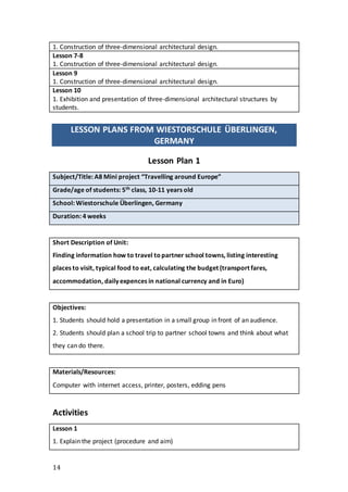 14
1. Construction of three-dimensional architectural design.
Lesson 7-8
1. Construction of three-dimensional architectural design.
Lesson 9
1. Construction of three-dimensional architectural design.
Lesson 10
1. Exhibition and presentation of three-dimensional architectural structures by
students.
LESSON PLANS FROM WIESTORSCHULE ÜBERLINGEN,
GERMANY
Lesson Plan 1
Subject/Title: A8 Mini project “Travelling around Europe”
Grade/age of students: 5th class, 10-11 years old
School: Wiestorschule Überlingen, Germany
Duration: 4 weeks
Short Description of Unit:
Finding information how to travel topartner school towns, listing interesting
places to visit, typical food to eat, calculating the budget (transport fares,
accommodation, daily expences in national currency and in Euro)
Objectives:
1. Students should hold a presentation in a small group in front of an audience.
2. Students should plan a school trip to partner school towns and think about what
they can do there.
Materials/Resources:
Computer with internet access, printer, posters, edding pens
Activities
Lesson 1
1. Explain the project (procedure and aim)
 