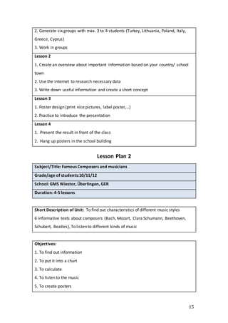 15
2. Generate six groups with max. 3 to 4 students (Turkey, Lithuania, Poland, Italy,
Greece, Cyprus)
3. Work in groups
Lesson 2
1. Create an overview about important information based on your country/ school
town
2. Use the internet to research necessary data
3. Write down useful information and create a short concept
Lesson 3
1. Poster design (print nice pictures, label poster,…)
2. Practice to introduce the presentation
Lesson 4
1. Present the result in front of the class
2. Hang up posters in the school building
Lesson Plan 2
Subject/Title: Famous Composers and musicians
Grade/age of students:10/11/12
School: GMS Wiestor, Überlingen, GER
Duration: 4-5 lessons
Short Description of Unit: To find out characteristics of different music styles
6 informative texts about composers (Bach, Mozart, Clara Schumann, Beethoven,
Schubert, Beatles), To listen to different kinds of music
Objectives:
1. To find out information
2. To put it into a chart
3. To calculate
4. To listen to the music
5. To create posters
 