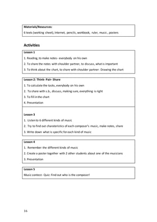 16
Materials/Resources:
6 texts (working sheet), Internet, pencils, workbook, ruler, music , posters
Activities
Lesson 1
1. Reading, to make notes- everybody on his own
2. To share the notes with shoulder partner, to discuss, what is important
3. To think about the chart, to share with shoulder partner: Drawing the chart
Lesson 2: Think- Pair- Share
1. To calculate the tasks, everybody on his own
2. To share with s.b., discuss, making sure, everything is right
3. To fill in the chart
4. Presentation
Lesson 3
1. Listen to 6 different kinds of music
2. Try to find out charateristics of each composer’s music, make notes, share
3. Write down what is specific for each kind of music
Lesson 4
1. Remember the different kinds of music
2. Create a poster together with 2 other students about one of the musicians
3. Presentation
Lesson 5
Music contest- Quiz: Find out who is the composer!
 