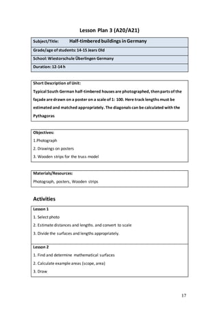 17
Lesson Plan 3 (A20/A21)
Subject/Title: Half-timberedbuildings inGermany
Grade/age of students: 14-15 Jears Old
School: Wiestorschule Überlingen Germany
Duration: 12-14 h
Short Description of Unit:
Typical South German half-timbered houses are photographed, then parts of the
façade are drawn on a poster on a scale of 1: 100. Here track lengths must be
estimated and matched appropriately. The diagonals can be calculated with the
Pythagoras
Objectives:
1.Photograph
2. Drawings on posters
3. Wooden strips for the truss model
Materials/Resources:
Photograph, posters, Wooden strips
Activities
Lesson 1
1. Select photo
2. Estimate distances and lengths. and convert to scale
3. Divide the surfaces and lengths appropriately.
Lesson 2
1. Find and determine mathematical surfaces
2. Calculate example areas (scope, area)
3. Draw
 