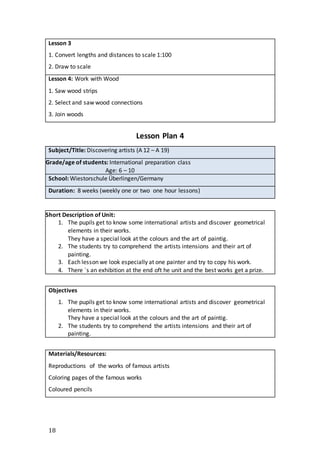 18
Lesson 3
1. Convert lengths and distances to scale 1:100
2. Draw to scale
Lesson 4: Work with Wood
1. Saw wood strips
2. Select and saw wood connections
3. Join woods
Lesson Plan 4
Subject/Title: Discovering artists (A 12 – A 19)
Grade/age of students: International preparation class
Age: 6 – 10
School: Wiestorschule Überlingen/Germany
Duration: 8 weeks (weekly one or two one hour lessons)
Short Description of Unit:
1. The pupils get to know some international artists and discover geometrical
elements in their works.
They have a special look at the colours and the art of paintig.
2. The students try to comprehend the artists intensions and their art of
painting.
3. Each lesson we look especially at one painter and try to copy his work.
4. There ´s an exhibition at the end oft he unit and the best works get a prize.
Objectives
1. The pupils get to know some international artists and discover geometrical
elements in their works.
They have a special look at the colours and the art of paintig.
2. The students try to comprehend the artists intensions and their art of
painting.
Materials/Resources:
Reproductions of the works of famous artists
Coloring pages of the famous works
Coloured pencils
 