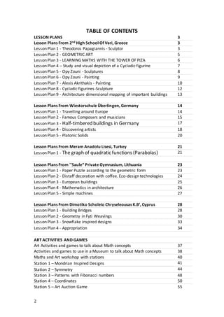 2
TABLE OF CONTENTS
LESSON PLANS 3
Lesson Plans From 2nd High School Of Vari, Greece 3
Lesson Plan 1 - Theodoros Papagiannis - Sculptor 3
Lesson Plan 2 - GEOMETRIC ART 5
Lesson Plan 3 - LEARNING MATHS WITH THE TOWER OF PIZA 6
Lesson Plan 4 – Study and visual depiction of a Cycladic figurine 7
Lesson Plan 5 - Opy Zouni - Sculptures 8
Lesson Plan 6 - Opy Zouni - Painting 9
Lesson Plan 7 - Alexis Akrithakis - Painting 10
Lesson Plan 8 - Cycladic figurines-Sculpture 12
Lesson Plan 9 - Architecture dimensional mapping of important buildings 13
Lesson Plans From Wiestorschule Überlingen, Germany 14
Lesson Plan 1 - Travelling around Europe 14
Lesson Plan 2 - Famous Composers and musicians 15
Lesson Plan 3 - Half-timbered buildings in Germany 17
Lesson Plan 4 - Discovering artists 18
Lesson Plan 5 - Platonic Solids 20
Lesson Plans From Meram Anadolu Lisesi, Turkey 21
Lesson Plan 1 - The graph of quadratic functions (Parabolas) 21
Lesson Plans From ''Saule“ Private Gymnasium, Lithuania 23
Lesson Plan 1 - Paper Puzzle according to the geometric form 23
Lesson Plan 2 - Distaff decoration with coffee. Eco-design technologies 24
Lesson Plan 3 - European buildings 25
Lesson Plan 4 - Mathematics in architecture 26
Lesson Plan 5 - Simple machines 27
Lesson Plans From Dimotiko Scholeio Chryseleousas K.B’, Cyprus 28
Lesson Plan 1 - Building Bridges 28
Lesson Plan 2 - Geometry in Fyti Weavings 30
Lesson Plan 3 - Snowflake inspired designs 33
Lesson Plan 4 - Appropriation 34
ART ACTIVITIES AND GAMES
Art Activities and games to talk about Math concepts 37
Activities and games to use in a Museum to talk about Math concepts 38
Maths and Art workshop with stations 40
Station 1 – Mondrian Inspired Designs 41
Station 2 – Symmetry 44
Station 3 – Patterns with Fibonacci numbers 48
Station 4 – Coordinates 50
Station 5 – Art Auction Game 55
 
