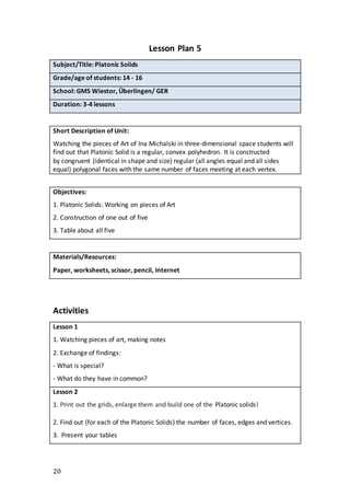 20
Lesson Plan 5
Subject/Title: Platonic Solids
Grade/age of students: 14 - 16
School: GMS Wiestor, Überlingen/ GER
Duration: 3-4 lessons
Short Description of Unit:
Watching the pieces of Art of Ina Michalski in three-dimensional space students will
find out that Platonic Solid is a regular, convex polyhedron. It is constructed
by congruent (identical in shape and size) regular (all angles equal and all sides
equal) polygonal faces with the same number of faces meeting at each vertex.
Objectives:
1. Platonic Solids: Working on pieces of Art
2. Construction of one out of five
3. Table about all five
Materials/Resources:
Paper, worksheets, scissor, pencil, Internet
Activities
Lesson 1
1. Watching pieces of art, making notes
2. Exchange of findings:
- What is special?
- What do they have in common?
Lesson 2
1. Print out the grids, enlarge them and build one of the Platonic solids!
2. Find out (for each of the Platonic Solids) the number of faces, edges and vertices.
3. Present your tables
 