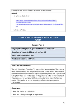 21
4. Try to find out: What is the spirit behind the 5 Platonic Solids?
Lesson 3
1. Work on the tasks of
http://www.schule-bw.de/faecher-und-schularten/mathematisch-
naturwissenschaftliche-
faecher/mathematik/unterrichtsmaterialien/sekundarstufe1/geometrie/plat
on
2. Find a definition.
LESSON PLANS FROM MERAM ANADOLU LISESI,
TURKEY
Lesson Plan 1
Subject/Title:The graphof quadratic functions (Parabolas)
Grade/age of students:10 th grade andage 15
School: MeramAnadoluLisesi
Duration:2 lessons (2 x 40 min)
Short Description of Unit:
The unit ‘Quadratic Equations’ is prerequisitefor parabolas. Thereforea
small revision about this subjectwill be done interactively. Then we will
get the formula of the vertex of o parabola and by doing the x-y chart we
will optain the x and y intercepts of the parabola. After all we will sketch
the graph. And by using our tablets or smartphones we will check our
graph. This is going to be the application of the math programme
‘GEOGEBRA’.
Objectives:
1. Find the vertex of a parabola.
2. Find the x and y intercepts of a parabola
 