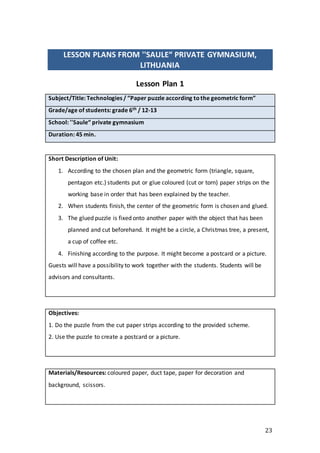 23
LESSON PLANS FROM ''SAULE“ PRIVATE GYMNASIUM,
LITHUANIA
Lesson Plan 1
Subject/Title: Technologies / ”Paper puzzle according tothe geometric form”
Grade/age of students: grade 6th / 12-13
School: ''Saule“ private gymnasium
Duration: 45 min.
Short Description of Unit:
1. According to the chosen plan and the geometric form (triangle, square,
pentagon etc.) students put or glue coloured (cut or torn) paper strips on the
working base in order that has been explained by the teacher.
2. When students finish, the center of the geometric form is chosen and glued.
3. The glued puzzle is fixed onto another paper with the object that has been
planned and cut beforehand. It might be a circle, a Christmas tree, a present,
a cup of coffee etc.
4. Finishing according to the purpose. It might become a postcard or a picture.
Guests will have a possibility to work together with the students. Students will be
advisors and consultants.
Objectives:
1. Do the puzzle from the cut paper strips according to the provided scheme.
2. Use the puzzle to create a postcard or a picture.
Materials/Resources: coloured paper, duct tape, paper for decoration and
background, scissors.
 