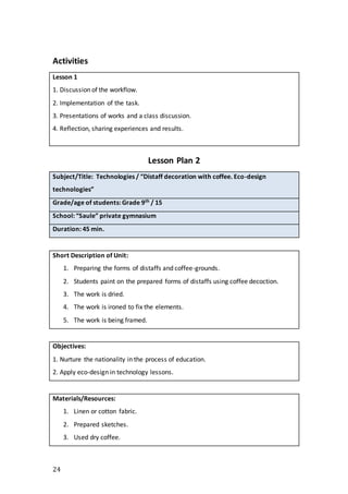 24
Activities
Lesson 1
1. Discussion of the workflow.
2. Implementation of the task.
3. Presentations of works and a class discussion.
4. Reflection, sharing experiences and results.
Lesson Plan 2
Subject/Title: Technologies / “Distaff decoration with coffee. Eco-design
technologies”
Grade/age of students: Grade 9th / 15
School: “Saule” private gymnasium
Duration: 45 min.
Short Description of Unit:
1. Preparing the forms of distaffs and coffee-grounds.
2. Students paint on the prepared forms of distaffs using coffee decoction.
3. The work is dried.
4. The work is ironed to fix the elements.
5. The work is being framed.
Objectives:
1. Nurture the nationality in the process of education.
2. Apply eco-design in technology lessons.
Materials/Resources:
1. Linen or cotton fabric.
2. Prepared sketches.
3. Used dry coffee.
 