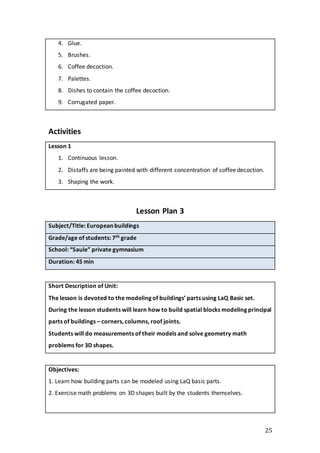 25
4. Glue.
5. Brushes.
6. Coffee decoction.
7. Palettes.
8. Dishes to contain the coffee decoction.
9. Corrugated paper.
Activities
Lesson 1
1. Continuous lesson.
2. Distaffs are being painted with different concentration of coffee decoction.
3. Shaping the work.
Lesson Plan 3
Subject/Title: European buildings
Grade/age of students: 7th grade
School: “Saule” private gymnasium
Duration: 45 min
Short Description of Unit:
The lesson is devoted to the modeling of buildings’ parts using LaQ Basic set.
During the lesson students will learn how to build spatial blocks modeling principal
parts of buildings – corners, columns, roof joints.
Students will do measurements of their models and solve geometry math
problems for 3D shapes.
Objectives:
1. Learn how building parts can be modeled using LaQ basic parts.
2. Exercise math problems on 3D shapes built by the students themselves.
 