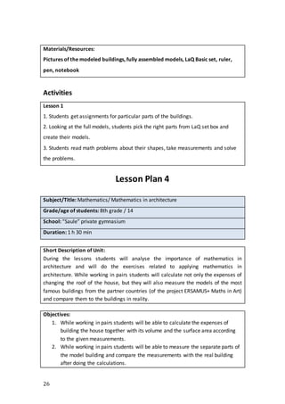 26
Materials/Resources:
Pictures of the modeled buildings, fully assembled models, LaQ Basic set, ruler,
pen, notebook
Activities
Lesson 1
1. Students get assignments for particular parts of the buildings.
2. Looking at the full models, students pick the right parts from LaQ set box and
create their models.
3. Students read math problems about their shapes, take measurements and solve
the problems.
Lesson Plan 4
Subject/Title: Mathematics/ Mathematics in architecture
Grade/age of students: 8th grade / 14
School: “Saule” private gymnasium
Duration: 1 h 30 min
Short Description of Unit:
During the lessons students will analyse the importance of mathematics in
architecture and will do the exercises related to applying mathematics in
architecture. While working in pairs students will calculate not only the expenses of
changing the roof of the house, but they will also measure the models of the most
famous buildings from the partner countries (of the project ERSAMUS+ Maths in Art)
and compare them to the buildings in reality.
Objectives:
1. While working in pairs students will be able to calculate the expenses of
building the house together with its volume and the surface area according
to the given measurements.
2. While working in pairs students will be able to measure the separate parts of
the model building and compare the measurements with the real building
after doing the calculations.
 