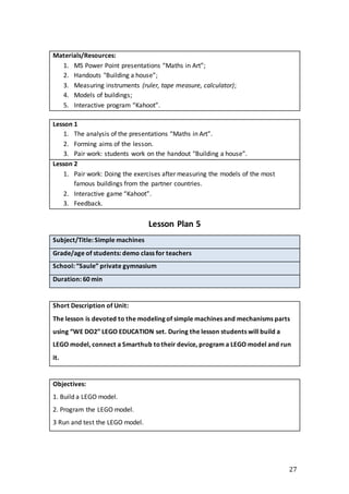 27
Materials/Resources:
1. MS Power Point presentations “Maths in Art”;
2. Handouts "Building a house”;
3. Measuring instruments (ruler, tape measure, calculator);
4. Models of buildings;
5. Interactive program “Kahoot”.
Lesson 1
1. The analysis of the presentations “Maths in Art”.
2. Forming aims of the lesson.
3. Pair work: students work on the handout "Building a house”.
Lesson 2
1. Pair work: Doing the exercises after measuring the models of the most
famous buildings from the partner countries.
2. Interactive game “Kahoot”.
3. Feedback.
Lesson Plan 5
Subject/Title: Simple machines
Grade/age of students: demo class for teachers
School: “Saule” private gymnasium
Duration: 60 min
Short Description of Unit:
The lesson is devoted to the modeling of simple machines and mechanisms parts
using “WE DO2” LEGO EDUCATION set. During the lesson students will build a
LEGO model, connect a Smarthub totheir device, program a LEGO model and run
it.
Objectives:
1. Build a LEGO model.
2. Program the LEGO model.
3 Run and test the LEGO model.
 