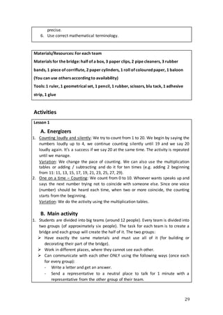 29
precise.
6. Use correct mathematical terminology.
Materials/Resources: For each team
Materials for the bridge: half of a box, 3 paper clips, 2 pipe cleaners, 3 rubber
bands, 1 piece of corriflute, 2 paper cylinders, 1 roll of coloured paper, 1 baloon
(You can use others according to availability)
Tools: 1 ruler, 1 geometrical set, 1 pencil, 1 rubber, scissors, blu tack, 1 adhesive
strip, 1 glue
Activities
Lesson 1
A. Energizers
1. Counting loudly and silently: We try to count from 1 to 20. We begin by saying the
numbers loudly up to 4, we continue counting silently until 19 and we say 20
loudly again. It’s a success if we say 20 at the same time. The activity is repeated
until we manage.
Variation: We change the pace of counting. We can also use the multiplication
tables or adding / subtracting and do it for ten times (e.g. adding 2 beginning
from 11: 11, 13, 15, 17, 19, 21, 23, 25, 27, 29).
2. One on a time – Counting: We count from 0 to 10. Whoever wants speaks up and
says the next number trying not to coincide with someone else. Since one voice
(number) should be heard each time, when two or more coincide, the counting
starts from the beginning.
Variation: We do the activity using the multiplication tables.
B. Main activity
1. Students are divided into big teams (around 12 people). Every team is divided into
two groups (of approximately six people). The task for each team is to create a
bridge and each group will create the half of it. The two groups:
 Have exactly the same materials and must use all of it (for building or
decorating their part of the bridge).
 Work in different places, where they cannot see each other.
 Can communicate with each other ONLY using the following ways (once each
for every group):
- Write a letter and get an answer.
- Send a representative to a neutral place to talk for 1 minute with a
representative from the other group of their team.
 