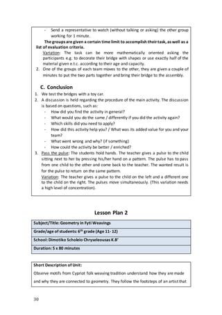 30
- Send a representative to watch (without talking or asking) the other group
working for 1 minute.
The groups are given a certain time limit to accomplish theirtask, as well as a
list of evaluation criteria.
Variation: The task can be more mathematically oriented asking the
participants e.g. to decorate their bridge with shapes or use exactly half of the
material given e.t.c. according to their age and capacity.
2. One of the groups of each team moves to the other, they are given a couple of
minutes to put the two parts together and bring their bridge to the assembly.
C. Conclusion
1. We test the bridges with a toy car.
2. A discussion is held regarding the procedure of the main activity. The discussion
is based on questions, such as:
- How did you find the activity in general?
- What would you do the same / differently if you did the activity again?
- Which skills did you need to apply?
- How did this activity help you? / What was its added value for you and your
team?
- What went wrong and why? (if something)
- How could the activity be better / enriched?
3. Pass the pulse: The students hold hands. The teacher gives a pulse to the child
sitting next to her by pressing his/her hand on a pattern. The pulse has to pass
from one child to the other and come back to the teacher. The wanted result is
for the pulse to return on the same pattern.
Variation: The teacher gives a pulse to the child on the left and a different one
to the child on the right. The pulses move simultaneously. (This variation needs
a high level of concentration).
Lesson Plan 2
Subject/Title: Geometry in Fyti Weavings
Grade/age of students: 6th grade (Age 11- 12)
School: Dimotiko Scholeio Chryseleousas K.B’
Duration: 5 x 80 minutes
Short Description of Unit:
Observe motifs from Cypriot folk weaving tradition understand how they are made
and why they are connected to geometry. They follow the footsteps of an artist that
 