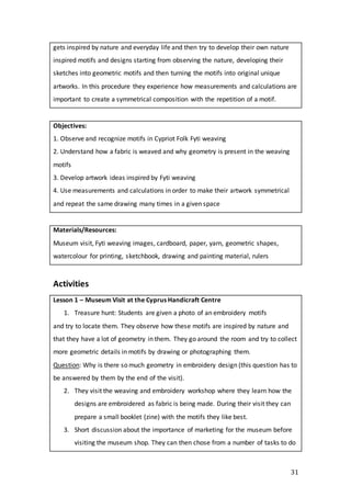 31
gets inspired by nature and everyday life and then try to develop their own nature
inspired motifs and designs starting from observing the nature, developing their
sketches into geometric motifs and then turning the motifs into original unique
artworks. In this procedure they experience how measurements and calculations are
important to create a symmetrical composition with the repetition of a motif.
Objectives:
1. Observe and recognize motifs in Cypriot Folk Fyti weaving
2. Understand how a fabric is weaved and why geometry is present in the weaving
motifs
3. Develop artwork ideas inspired by Fyti weaving
4. Use measurements and calculations in order to make their artwork symmetrical
and repeat the same drawing many times in a given space
Materials/Resources:
Museum visit, Fyti weaving images, cardboard, paper, yarn, geometric shapes,
watercolour for printing, sketchbook, drawing and painting material, rulers
Activities
Lesson 1 – Museum Visit at the Cyprus Handicraft Centre
1. Treasure hunt: Students are given a photo of an embroidery motifs
and try to locate them. They observe how these motifs are inspired by nature and
that they have a lot of geometry in them. They go around the room and try to collect
more geometric details in motifs by drawing or photographing them.
Question: Why is there so much geometry in embroidery design (this question has to
be answered by them by the end of the visit).
2. They visit the weaving and embroidery workshop where they learn how the
designs are embroidered as fabric is being made. During their visit they can
prepare a small booklet (zine) with the motifs they like best.
3. Short discussion about the importance of marketing for the museum before
visiting the museum shop. They can then chose from a number of tasks to do
 