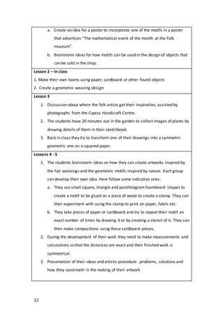 32
a. Create an idea for a poster to incorporate one of the motifs in a poster
that advertises “The mathematical event of the month at the Folk
museum”.
b. Brainstorm ideas for how motifs can be used in the design of objects that
can be sold in the shop.
Lesson 2 – In class
1. Make their own looms using paper, cardboard or other found objects
2. Create a geometric weaving design
Lesson 3
1. Discussion about where the folk artists get their inspiration, assisted by
photographs from the Cyprus Handicraft Centre.
2. The students have 20 minutes out in the garden to collect images of plants by
drawing details of them in their sketchbook.
3. Back in class they try to transform one of their drawings into a symmetric
geometric one on a squared paper.
Lessons 4 - 5
1. The students brainstorm ideas on how they can create artworks inspired by
the Fyti weavings and the geometric motifs inspired by nature. Each group
can develop their own idea. Here follow some indicative ones:
a. They use small square, triangle and parallelogram foamboard shapes to
create a motif to be glued on a piece of wood to create a stamp. They can
then experiment with using the stamp to print on paper, fabric etc.
b. They take pieces of paper or cardboard and try to repeat their motif an
exact number of times by drawing it or by creating a stencil of it. They can
then make compositions using these cardboard pieces.
2. During the development of their work they need to make measurements and
calculations so that the distances are exact and their finished work is
symmetrical.
3. Presentation of their ideas and artistic procedure: problems, solutions and
how they used math in the making of their artwork
 