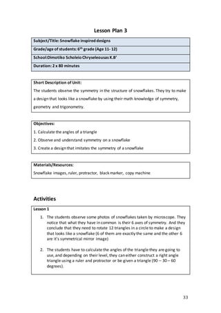 33
Lesson Plan 3
Subject/Title: Snowflake inspired designs
Grade/age of students: 6th grade (Age 11- 12)
School:Dimotiko ScholeioChryseleousas K.B’
Duration: 2 x 80 minutes
Short Description of Unit:
The students observe the symmetry in the structure of snowflakes. They try to make
a design that looks like a snowflake by using their math knowledge of symmetry,
geometry and trigonometry.
Objectives:
1. Calculate the angles of a triangle
2. Observe and understand symmetry on a snowflake
3. Create a design that imitates the symmetry of a snowflake
Materials/Resources:
Snowflake images, ruler, protractor, black marker, copy machine
Activities
Lesson 1
1. The students observe some photos of snowflakes taken by microscope. They
notice that what they have in common is their 6 axes of symmetry. And they
conclude that they need to rotate 12 triangles in a circle to make a design
that looks like a snowflake (6 of them are exactly the same and the other 6
are it’s symmetrical mirror image)
2. The students have to calculate the angles of the triangle they are going to
use, and depending on their level, they can either construct a right angle
triangle using a ruler and protractor or be given a triangle (90 – 30 – 60
degrees).
 