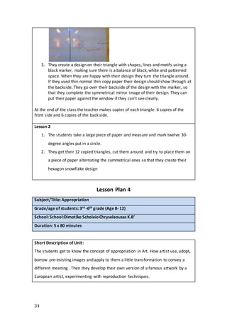 34
3. They create a design on their triangle with shapes, lines and motifs using a
black marker, making sure there is a balance of black, white and patterned
space. When they are happy with their design they turn the triangle around.
If they used thin normal thin copy paper their design should show through at
the backside. They go over their backside of the design with the marker, so
that they complete the symmetrical mirror image of their design. They can
put their paper against the window if they can’t see clearly.
At the end of the class the teacher makes copies of each triangle: 6 copies of the
front side and 6 copies of the back side.
Lesson 2
1. The students take a large piece of paper and measure and mark twelve 30-
degree angles put in a circle.
2. They get their 12 copied triangles, cut them around and try to place them on
a piece of paper alternating the symmetrical ones so that they create their
hexagon snowflake design
Lesson Plan 4
Subject/Title: Appropriation
Grade/age of students: 3rd -6th grade (Age 8- 12)
School: School:Dimotiko ScholeioChryseleousas K.B’
Duration: 5 x 80 minutes
Short Description of Unit:
The students get to know the concept of appropriation in Art. How artist use, adopt,
borrow pre-existing images and apply to them a little transformation to convey a
different meaning . Then they develop their own version of a famous artwork by a
European artist, experimenting with reproduction techniques.
 