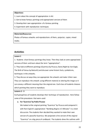 35
Objectives:
1. Learn about the concept of appropriation in Art
2. Get to know famous paintings and appropriated versions of them
3. Develop their own appropriation of a famous painting
4. Experiment with reproduction techniques
Materials/Resources:
Photos of famous artworks and reproductions of them, projector, copier, mixed
media.
Activities
Lesson 1
1. Students share famous paintings they know. Then they look at some appropriated
versions of them and learn about the term “appropriation”.
2. They look at different paintings (Guernica by Picasso, Starry Night by Van Gogh,
The Birth of Venus by Boticelli) and discover some historic facts, symbolisms,
techniques in the artworks.
3. They discuss on ways they can appropriate the artwork and make it their own.
They can reproduce the artwork using different material or altering the image so it
can convey a different meaning than the original one. Each class of students chooses
which painting they want to reproduce.
Lessons 2 - 3
Each group/class of students develops their technique of reproduction. Here follow
some of the procedures that were used:
a. For ‘Guernica’ by Pablo Picasso
We looked at the original painting “Guernica” by Picasso and compared it
with Ron English’s appropriation “Bombing Begins in 5 Minutes” in a short
discussion. The students then decided they wanted to make their own
version of a peaceful Guernica. We projected a line version of the original
“Guernica” on a big piece of cardboard. The students drew the outlines with
 
