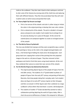 36
chalk on the cardboard. They then took it back to their workspace and tried
to alter some of the features by erasing some of the chalk lines and replacing
them with different features. They then discussed about how they will color
it (which colors on which areas) and painted their work.
b. For ‘Starry Night’ By Vincent van Gogh
 Print a line version of the artwork and color it, either trying to imitate
the colors in the original painting or develop their own color scheme.
 Print a colored print of the artwork. The print is divided in 16 equal
pieces and given to one student. Each student has to enlarge his or
her piece by drawing it on a piece of A4 paper. At the end all 16
colored pieces are composed together to create an enlarged version
of the artwork
c. For ‘The Birth of Venus’ by Boticelli
The class was divided into 4 groups and they were assigned to copy a section
of the painting (a. Venus on the shell, b. the winged wind god Zephyr and
Aura, c. the female figure holding the cloak and d. the background) . Each
group took turns copying their section of the painting from the projected
image on the wall on a A2 piece of paper. They then returned to their
workspace and tried to finish their piece using mixed materials. At the end
they combined their pieces to create their own version of the artwork.
d. For the World of Cyprus by Adamantios Diamantis
 The original painting depicts figures of the people of Cyprus from the
mid 20th century. The students of a 3rd grade looked at photos of
people of Cyprus from the early 20th century and painting of folk artist
Kkasialos, that show people doing their everyday work. Each student
drew one figure of an early 20th century Cypriot on their A4 paper,
and then cut around it. All the figures were then combined on a large
cardboard surface where they had drawn a country side background.
 The students of another 3rd Grade decided they wanted to make a
collaborative painting depicting the world of Cyprus today. After a
short discussion on differences of today’s life compared to 100 years
 