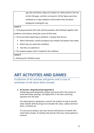 37
ago, they each drew a figure of a Cypriot on a daily activity in the city
on their A4 paper, and then cut around it. All the figures were then
combined on a large cardboard surface where they had drawn
background showing the city.
Lesson 4
1. Each group presents their work and the procedure they followed, together with
problems and solutions during the course of their work.
2. Discussion about organizing an exhibition. In groups they discuss:
 Which information should accompany each artwork and prepare their labels.
 Where they can make their exhibition
 How they can advertise it
3. The students prepare what is needed for the exhibition
Lesson 5
1. Setting up the exhibition space
ART ACTIVITIES AND GAMES
A collection of Art activities and games used in class or
workshops to talk about Math concepts
1. Art Auction - Bingo Board (see Appendix 1)
A bingo type game designed to produce persuasive talk in the context of
some well-known paintings. The highest bid i.e. the most convincing
argument wins the label.
The original game is designed as a way for the students to look at and talk
about artwork while focusing on art concepts like colour, subject, technical
terms, art history etc.
It is very easy to produce your own versions with pictures of artwork that
entail math concepts. Or perhaps with pictures from your nearest gallery or
museum.
 