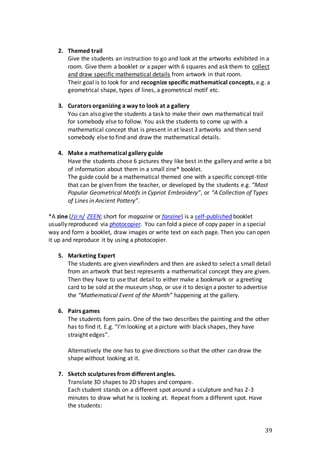 39
2. Themed trail
Give the students an instruction to go and look at the artworks exhibited in a
room. Give them a booklet or a paper with 6 squares and ask them to collect
and draw specific mathematical details from artwork in that room.
Their goal is to look for and recognize specific mathematical concepts, e.g. a
geometrical shape, types of lines, a geometrical motif etc.
3. Curators organizing a way to look at a gallery
You can also give the students a task to make their own mathematical trail
for somebody else to follow. You ask the students to come up with a
mathematical concept that is present in at least 3 artworks and then send
somebody else to find and draw the mathematical details.
4. Make a mathematical gallery guide
Have the students chose 6 pictures they like best in the gallery and write a bit
of information about them in a small zine* booklet.
The guide could be a mathematical themed one with a specific concept-title
that can be given from the teacher, or developed by the students e.g. “Most
Popular Geometrical Motifs in Cypriot Embroidery”, or “A Collection of Types
of Lines in Ancient Pottery”.
*A zine (/ziːn/ ZEEN; short for magazine or fanzine) is a self-published booklet
usually reproduced via photocopier. You can fold a piece of copy paper in a special
way and form a booklet, draw images or write text on each page. Then you can open
it up and reproduce it by using a photocopier.
5. Marketing Expert
The students are given viewfinders and then are asked to select a small detail
from an artwork that best represents a mathematical concept they are given.
Then they have to use that detail to either make a bookmark or a greeting
card to be sold at the museum shop, or use it to design a poster to advertise
the “Mathematical Event of the Month” happening at the gallery.
6. Pairs games
The students form pairs. One of the two describes the painting and the other
has to find it. E.g. “I’m looking at a picture with black shapes, they have
straight edges”.
Alternatively the one has to give directions so that the other can draw the
shape without looking at it.
7. Sketch sculptures from different angles.
Translate 3D shapes to 2D shapes and compare.
Each student stands on a different spot around a sculpture and has 2-3
minutes to draw what he is looking at. Repeat from a different spot. Have
the students:
 