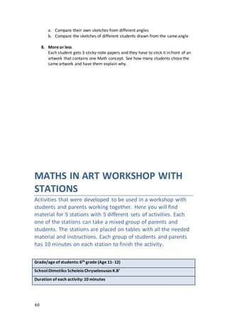 40
a. Compare their own sketches from different angles
b. Compare the sketches of different students drawn from the same angle
8. More or less
Each student gets 3 sticky-note-papers and they have to stick it in front of an
artwork that contains one Math concept. See how many students chose the
same artwork and have them explain why.
MATHS IN ART WORKSHOP WITH
STATIONS
Activities that were developed to be used in a workshop with
students and parents working together. Here you will find
material for 5 stations with 5 different sets of activities. Each
one of the stations can take a mixed group of parents and
students. The stations are placed on tables with all the needed
material and instructions. Each group of students and parents
has 10 minutes on each station to finish the activity.
Grade/age of students: 6th grade (Age 11- 12)
School:Dimotiko ScholeioChryseleousas K.B’
Duration of each activity: 10 minutes
 