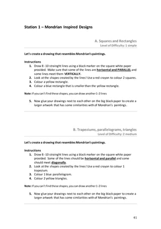 41
Station 1 – Mondrian Inspired Designs
Α. Squares and Rectangles
Level of Difficulty: 1 simple
Let’s create a drawing that resembles Mondrian’s paintings.
Instructions
1. Draw 8 -10 strainght lines using a black marker on the square white paper
provided. Make sure that some of the lines are horisontal and PARALLEL and
some lines meet them VERTICALLY.
2. Look at the shapes created by the lines! Use a red crayon to colour 2 squares.
3. Colour a yellow rectangle.
4. Colour a blue rectangle that is smaller than the yellow rectangle.
Note:If youcan’t findthese shapes,youcandraw another1-2 lines
5. Now glue your drawings next to each other on the big black paper to create a
larger artwork that has some similarities with of Mondrian’s paintings.
Β. Trapeziums, parallelograms, triangles
Level of Difficulty: 2 medium
Let’s create a drawing that resembles Mondrian’s paintings.
Instructions
1. Draw 8 -10 strainght lines using a black marker on the square white paper
provided. Some of the lines should be horisontal and parallel and some
should meet diagonally.
2. Look at the shapes created by the lines! Use a red crayon to colour 1
trapezium.
3. Colour 1 blue parallelogram.
4. Colour 2 yellow triangles.
Note:If youcan’t findthese shapes,youcandraw another1-2 lines
5. Now glue your drawings next to each other on the big black paper to create a
larger artwork that has some similarities with of Mondrian’s paintings.
 
