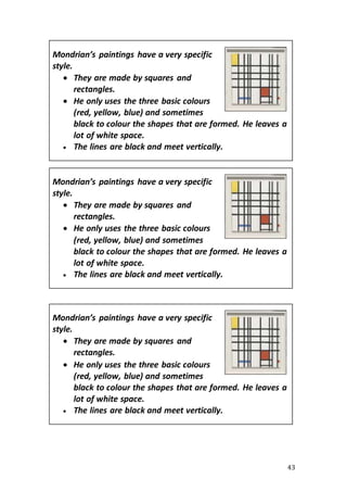43
Mondrian’s paintings have a very specific
style.
 They are made by squares and
rectangles.
 He only uses the three basic colours
(red, yellow, blue) and sometimes
black to colour the shapes that are formed. He leaves a
lot of white space.
 The lines are black and meet vertically.
Mondrian’s paintings have a very specific
style.
 They are made by squares and
rectangles.
 He only uses the three basic colours
(red, yellow, blue) and sometimes
black to colour the shapes that are formed. He leaves a
lot of white space.
 The lines are black and meet vertically.
Mondrian’s paintings have a very specific
style.
 They are made by squares and
rectangles.
 He only uses the three basic colours
(red, yellow, blue) and sometimes
black to colour the shapes that are formed. He leaves a
lot of white space.
 The lines are black and meet vertically.
 