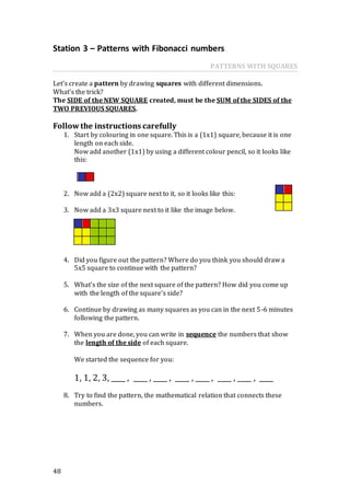 48
Station 3 – Patterns with Fibonacci numbers
PATTERNS WITH SQUARES
Let’s create a pattern by drawing squares with different dimensions.
What’s the trick?
The SIDE of the NEW SQUARE created, must be the SUM of the SIDES of the
TWO PREVIOUS SQUARES.
Follow the instructions carefully
1. Start by colouring in one square. This is a (1x1) square, because it is one
length on each side.
Now add another (1x1) by using a different colour pencil, so it looks like
this:
2. Now add a (2x2) square next to it, so it looks like this:
3. Now add a 3x3 square next to it like the image below.
4. Did you figure out the pattern? Where do you think you should draw a
5x5 square to continue with the pattern?
5. What’s the size of the next square of the pattern? How did you come up
with the length of the square’s side?
6. Continue by drawing as many squares as you can in the next 5-6 minutes
following the pattern.
7. When you are done, you can write in sequence the numbers that show
the length of the side of each square.
We started the sequence for you:
1, 1, 2, 3, ____ , ____ , ____ , ____ , ____ , ____ , ____ , ____
8. Try to find the pattern, the mathematical relation that connects these
numbers.
 