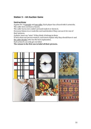 55
Station 5 – Art Auction Game
Instructions
A game for 3-4 people and one caller. Each player has a board with 6 artworks.
The caller does not have a board.
The caller turns over a label card and reads it or shows it.
Everyone listens to or reads the card and decides if they can use it for one of
their pictures.
A player must say “mine” if they think it belongs to them.
If more than one person wants it, each must explain why they should have it and
the caller decides who has the best explanation.
Each artwork can only get one label.
The winner is the first one to label all their pictures.
 