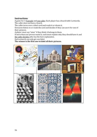 56
Instructions
A game for 3-4 people and one caller. Each player has a board with 6 artworks.
The caller does not have a board.
The caller turns over a label card and reads it or shows it.
Everyone listens to or reads the card and decides if they can use it for one of
their pictures.
A player must say “mine” if they think it belongs to them.
If more than one person wants it, each must explain why they should have it and
the caller decides who has the best explanation.
Each artwork can only get one label.
The winner is the first one to label all their pictures.
 