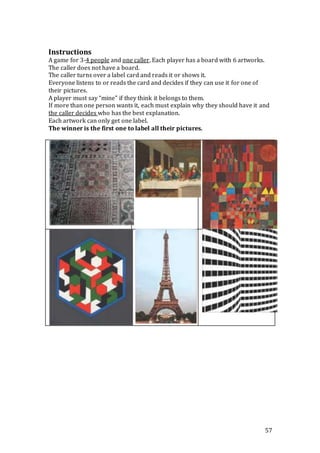 57
Instructions
A game for 3-4 people and one caller. Each player has a board with 6 artworks.
The caller does not have a board.
The caller turns over a label card and reads it or shows it.
Everyone listens to or reads the card and decides if they can use it for one of
their pictures.
A player must say “mine” if they think it belongs to them.
If more than one person wants it, each must explain why they should have it and
the caller decides who has the best explanation.
Each artwork can only get one label.
The winner is the first one to label all their pictures.
 