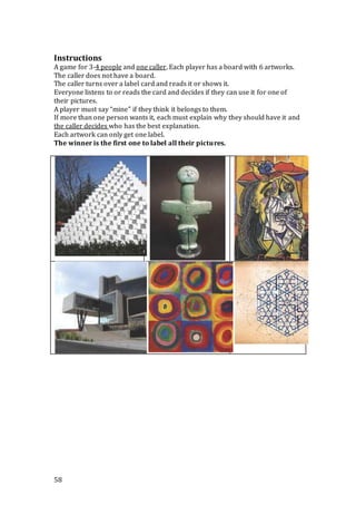 58
Instructions
A game for 3-4 people and one caller. Each player has a board with 6 artworks.
The caller does not have a board.
The caller turns over a label card and reads it or shows it.
Everyone listens to or reads the card and decides if they can use it for one of
their pictures.
A player must say “mine” if they think it belongs to them.
If more than one person wants it, each must explain why they should have it and
the caller decides who has the best explanation.
Each artwork can only get one label.
The winner is the first one to label all their pictures.
 