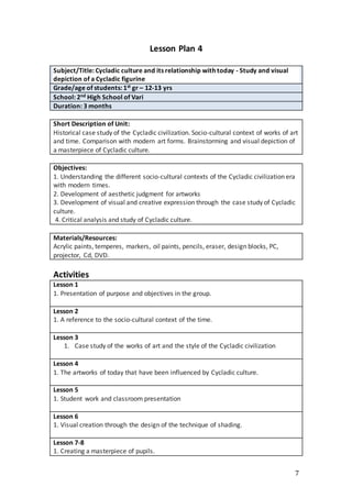 7
Lesson Plan 4
Subject/Title: Cycladic culture and its relationship with today - Study and visual
depiction of a Cycladic figurine
Grade/age of students: 1st gr – 12-13 yrs
School: 2nd High School of Vari
Duration: 3 months
Short Description of Unit:
Historical case study of the Cycladic civilization. Socio-cultural context of works of art
and time. Comparison with modern art forms. Brainstorming and visual depiction of
a masterpiece of Cycladic culture.
Objectives:
1. Understanding the different socio-cultural contexts of the Cycladic civilization era
with modern times.
2. Development of aesthetic judgment for artworks
3. Development of visual and creative expression through the case study of Cycladic
culture.
4. Critical analysis and study of Cycladic culture.
Materials/Resources:
Acrylic paints, temperes, markers, oil paints, pencils, eraser, design blocks, PC,
projector, Cd, DVD.
Activities
Lesson 1
1. Presentation of purpose and objectives in the group.
Lesson 2
1. A reference to the socio-cultural context of the time.
Lesson 3
1. Case study of the works of art and the style of the Cycladic civilization
Lesson 4
1. The artworks of today that have been influenced by Cycladic culture.
Lesson 5
1. Student work and classroom presentation
Lesson 6
1. Visual creation through the design of the technique of shading.
Lesson 7-8
1. Creating a masterpiece of pupils.
 