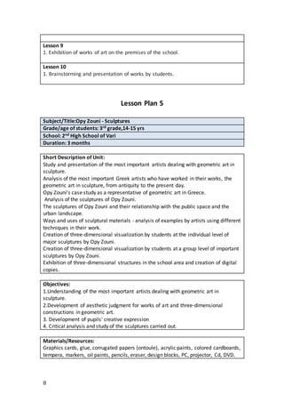 8
Lesson 9
1. Exhibition of works of art on the premises of the school.
Lesson 10
1. Brainstorming and presentation of works by students.
Lesson Plan 5
Subject/Title:Opy Zouni - Sculptures
Grade/age of students: 3rd grade,14-15 yrs
School: 2nd High School of Vari
Duration: 3 months
Short Description of Unit:
Study and presentation of the most important artists dealing with geometric art in
sculpture.
Analysis of the most important Greek artists who have worked in their works, the
geometric art in sculpture, from antiquity to the present day.
Opy Zouni's case study as a representative of geometric art in Greece.
Analysis of the sculptures of Opy Zouni.
The sculptures of Opy Zouni and their relationship with the public space and the
urban landscape.
Ways and uses of sculptural materials - analysis of examples by artists using different
techniques in their work.
Creation of three-dimensional visualization by students at the individual level of
major sculptures by Opy Zouni.
Creation of three-dimensional visualization by students at a group level of important
sculptures by Opy Zouni.
Exhibition of three-dimensional structures in the school area and creation of digital
copies.
Objectives:
1.Understanding of the most important artists dealing with geometric art in
sculpture.
2.Development of aesthetic judgment for works of art and three-dimensional
constructions in geometric art.
3. Development of pupils' creative expression
4. Critical analysis and study of the sculptures carried out.
Materials/Resources:
Graphics cards, glue, corrugated papers (ontoule), acrylic paints, colored cardboards,
tempera, markers, oil paints, pencils, eraser, design blocks, PC, projector, Cd, DVD.
 