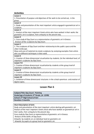 9
Activities
Lesson 1
1. Presentation of purpose and objectives of the work to be carried out, in the
group.
Lesson 2
1. Study and presentation of the most important artists engaged in geometrical art in
sculpture.
Lesson 3
1. Analysis of the most important Greek artists who have worked in their works the
geometric art in sculpture, from antiquity to the present day.
Lesson 4
1. Case study of Opy Zouni as a representative of geometric art in Greece.
Analysis of the sculptures by Opy Zouni.
Lesson 5
1. The sculptures of Opy Zouni and their relationship to the public space and the
urban landscape.
Ways and uses of materials to create sculptures by analyzing examples from artists
who use different techniques in their work.
Lesson 6
1. Creation of three-dimensional visualization by students /at the individual level, of
important sculptures by Opy Zouni.
Lesson 7-8
1. Creation of three-dimensional visualization by students at the group level of
important sculptures by Opy Zouni.
Lesson 9
1. Creation of three-dimensional visualization by students at the group level of
important sculptures by Opy Zouni.
Lesson 10
1. Exhibition of three-dimensional structures in the school apremises and creation of
digital copies.
Lesson Plan 6
Subject/Title: Opy Zouni - Painting
Grade/age of students: 3rd Grade ,14 -15YRS
School: 2nd High School of Vari
Duration: 3 months
Short Description of Unit:
Study and presentation of the most important artists dealing with geometric art.
Analysis of the most important Greek artists who have worked on geometrical art in
their works, from antiquity to the present day.
Case study by Opy Zouni as representative of geometric art in Greece.
Analysis of the works of Opy Zouni.
Artworks by students on an individual level on geometric art.
Artworks by pupils at a group level on geometric art.
 