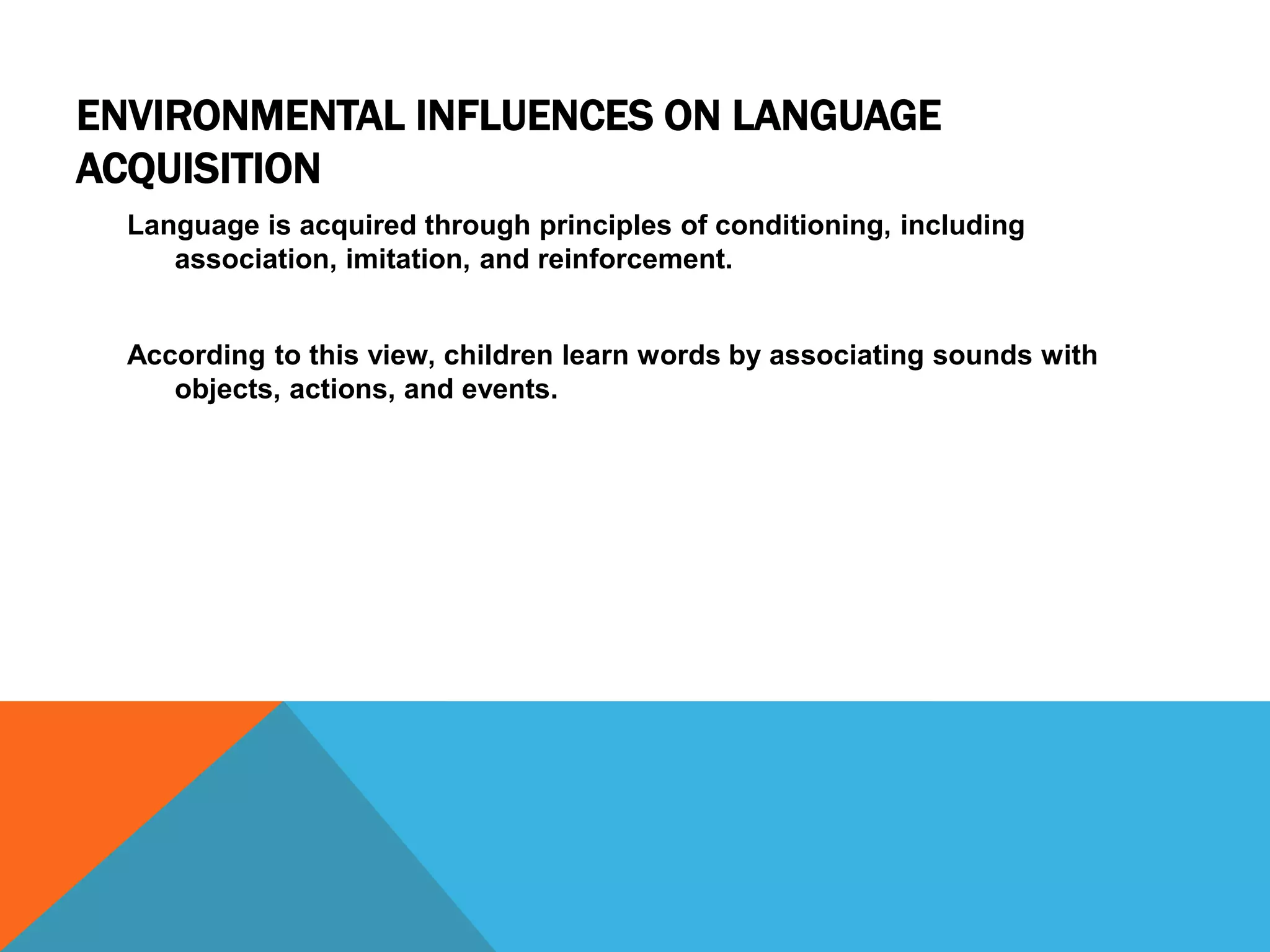 ENVIRONMENTAL INFLUENCES ON LANGUAGE
ACQUISITION
Language is acquired through principles of conditioning, including
association, imitation, and reinforcement.
According to this view, children learn words by associating sounds with
objects, actions, and events.
 