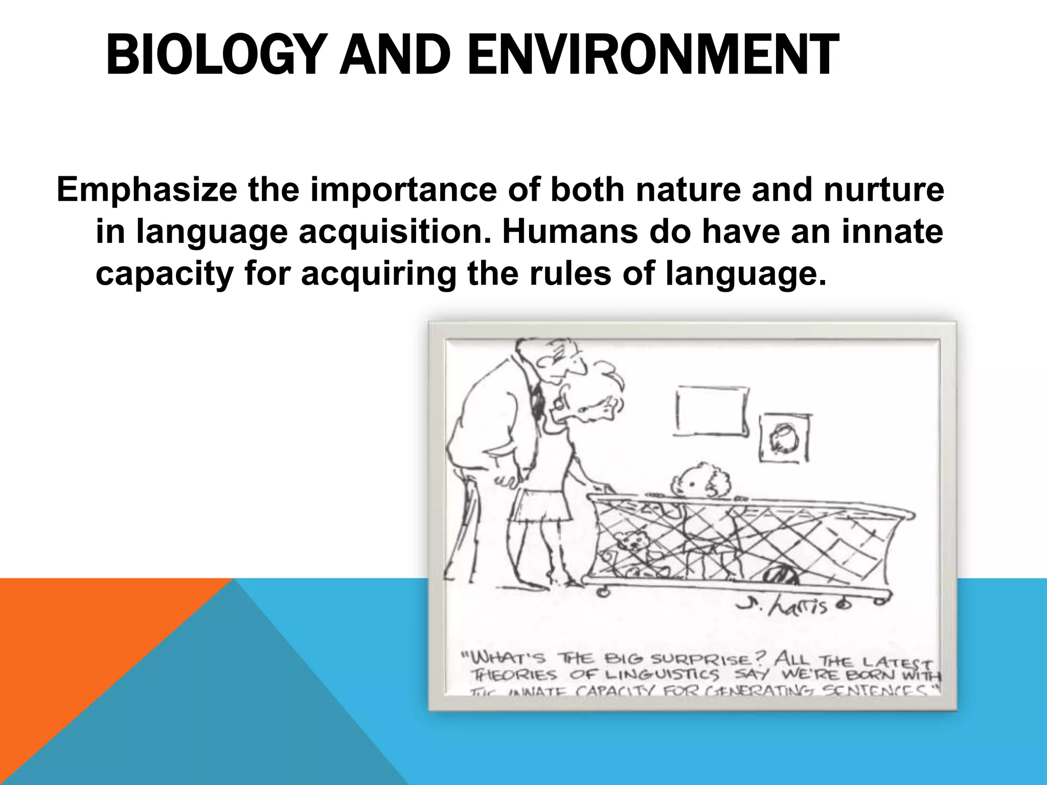 BIOLOGY AND ENVIRONMENT
Emphasize the importance of both nature and nurture
in language acquisition. Humans do have an innate
capacity for acquiring the rules of language.
 