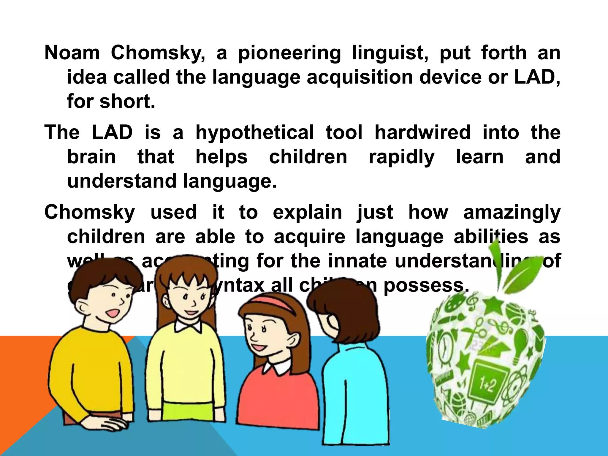 Noam Chomsky, a pioneering linguist, put forth an
idea called the language acquisition device or LAD,
for short.
The LAD is a hypothetical tool hardwired into the
brain that helps children rapidly learn and
understand language.
Chomsky used it to explain just how amazingly
children are able to acquire language abilities as
well as accounting for the innate understanding of
grammar and syntax all children possess.
 