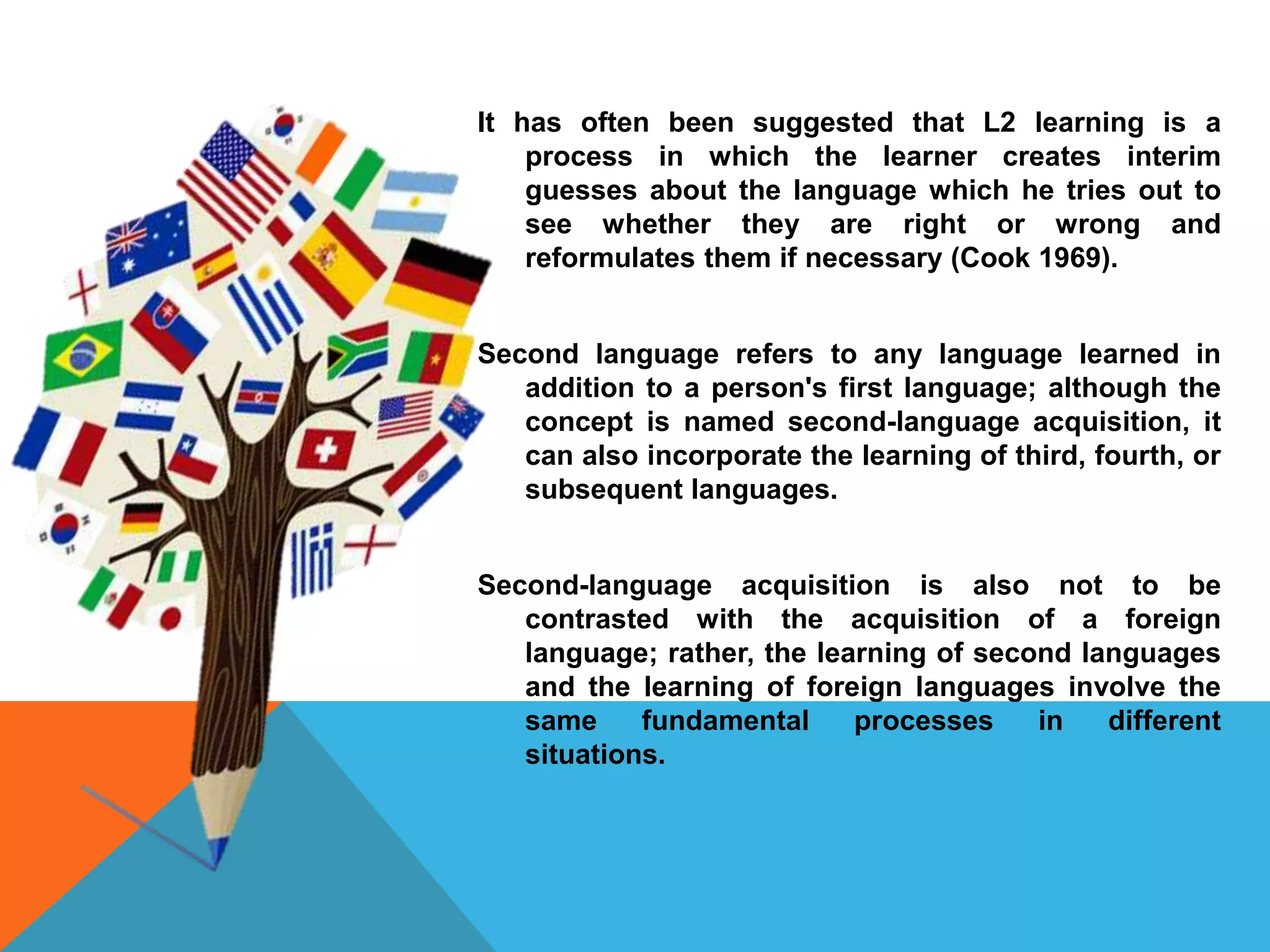 It has often been suggested that L2 learning is a
process in which the learner creates interim
guesses about the language which he tries out to
see whether they are right or wrong and
reformulates them if necessary (Cook 1969).
Second language refers to any language learned in
addition to a person's first language; although the
concept is named second-language acquisition, it
can also incorporate the learning of third, fourth, or
subsequent languages.
Second-language acquisition is also not to be
contrasted with the acquisition of a foreign
language; rather, the learning of second languages
and the learning of foreign languages involve the
same fundamental processes in different
situations.
 
