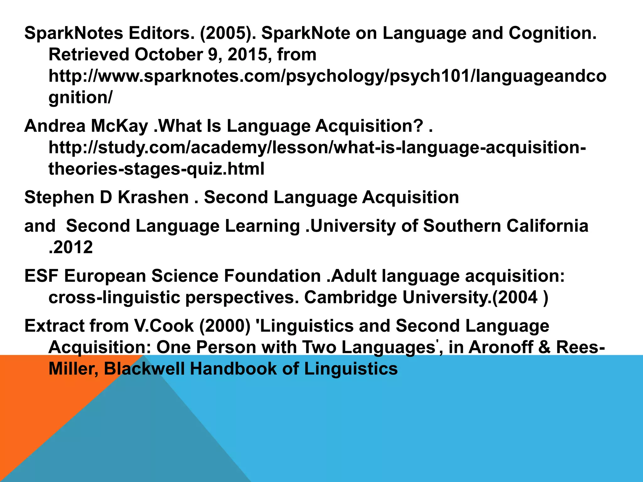 SparkNotes Editors. (2005). SparkNote on Language and Cognition.
Retrieved October 9, 2015, from
http://www.sparknotes.com/psychology/psych101/languageandco
gnition/
Andrea McKay .What Is Language Acquisition? .
http://study.com/academy/lesson/what-is-language-acquisition-
theories-stages-quiz.html
Stephen D Krashen . Second Language Acquisition
and Second Language Learning .University of Southern California
.2012
ESF European Science Foundation .Adult language acquisition:
cross-linguistic perspectives. Cambridge University.(2004 )
Extract from V.Cook (2000) 'Linguistics and Second Language
Acquisition: One Person with Two Languages', in Aronoff & Rees-
Miller, Blackwell Handbook of Linguistics
 