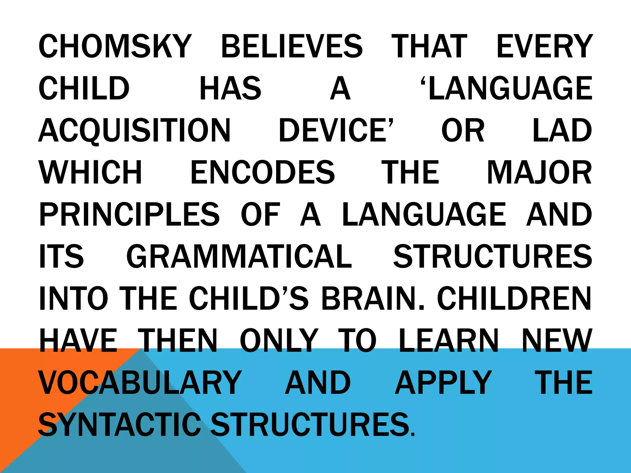 CHOMSKY BELIEVES THAT EVERY
CHILD HAS A ‘LANGUAGE
ACQUISITION DEVICE’ OR LAD
WHICH ENCODES THE MAJOR
PRINCIPLES OF A LANGUAGE AND
ITS GRAMMATICAL STRUCTURES
INTO THE CHILD’S BRAIN. CHILDREN
HAVE THEN ONLY TO LEARN NEW
VOCABULARY AND APPLY THE
SYNTACTIC STRUCTURES.
 