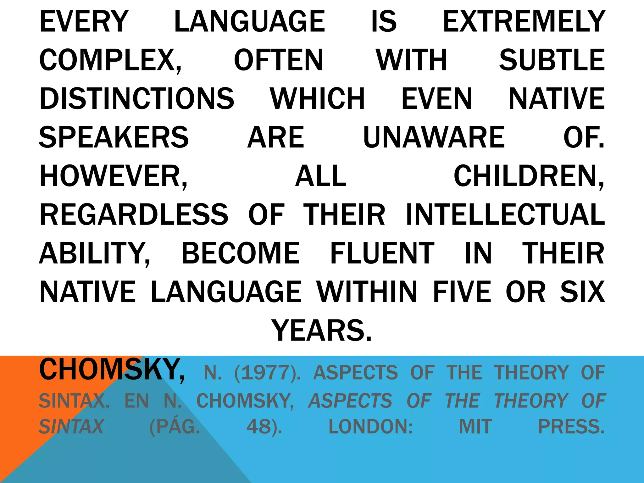 EVERY LANGUAGE IS EXTREMELY
COMPLEX, OFTEN WITH SUBTLE
DISTINCTIONS WHICH EVEN NATIVE
SPEAKERS ARE UNAWARE OF.
HOWEVER, ALL CHILDREN,
REGARDLESS OF THEIR INTELLECTUAL
ABILITY, BECOME FLUENT IN THEIR
NATIVE LANGUAGE WITHIN FIVE OR SIX
YEARS.
CHOMSKY, N. (1977). ASPECTS OF THE THEORY OF
SINTAX. EN N. CHOMSKY, ASPECTS OF THE THEORY OF
SINTAX (PÁG. 48). LONDON: MIT PRESS.
 