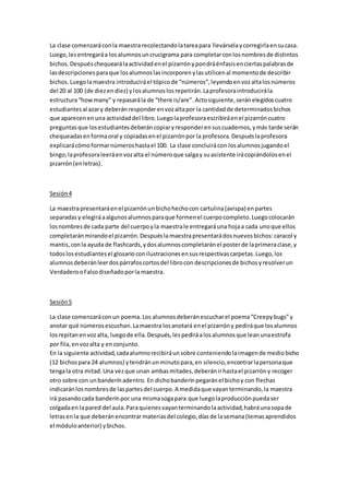 La clase comenzaráconla maestra recolectandolatareapara llevárselaycorregirlaensucasa.
Luego,lesentregaráa losalumnosuncrucigrama para completarconlosnombresde distintos
bichos.Despuéschequearálaactividadenel pizarrónypondráénfasisenciertaspalabrasde
lasdescripcionesparaque losalumnoslasincorporenylasutilicenal momentode describir
bichos.Luegolamaestra introduciráel tópicode “números”,leyendoenvozaltalosnúmeros
del 20 al 100 (de diezendiez) ylosalumnoslosrepetirán.Laprofesoraintroducirála
estructura“howmany” y repasarála de “there is/are”.Actosiguiente,seránelegidoscuatro
estudiantesal azary deberánresponderenvozaltapor la cantidadde determinadosbichos
que aparecenenuna actividaddel libro.Luegolaprofesoraescribiráenel pizarróncuatro
preguntasque losestudiantesdeberáncopiaryresponderensuscuadernos,ymás tarde serán
chequeadasenformaoral y copiadasenel pizarrónpor la profesora.Despuéslaprofesora
explicarácómoformarnúmeroshastael 100. La clase concluirácon losalumnosjugandoel
bingo;laprofesoraleeráenvozalta el númeroque salgay suasistente irácopiándolosenel
pizarrón(enletras).
Sesión4
La maestrapresentaráenel pizarrónunbichohechocon cartulina(avispa) enpartes
separadasy elegiráaalgunosalumnosparaque formenel cuerpocompleto.Luegocolocarán
losnombresde cada parte del cuerpoyla maestrale entregaráuna hojaa cada unoque ellos
completaránmirandoel pizarrón.Despuéslamaestrapresentarádosnuevosbichos:caracol y
mantis,conla ayuda de flashcards,ydosalumnoscompletaránel posterde laprimeraclase,y
todoslosestudiantesel glosarioconilustracionesensusrespectivascarpetas.Luego,los
alumnosdeberánleerdospárrafoscortosdel librocon descripcionesde bichosyresolverun
VerdaderooFalsodiseñadoporla maestra.
Sesión5
La clase comenzaráconun poema.Los alumnosdeberánescucharel poema“Creepybugs”y
anotar qué númerosescuchan. Lamaestra losanotará enel pizarróny pediráque losalumnos
losrepitanenvozalta, luegode ella.Después,lespediráalosalumnosque leanunaestrofa
por fila,envozalta y enconjunto.
En la siguiente actividad,cadaalumnorecibiráunsobre conteniendolaimagende mediobicho
(12 bichospara 24 alumnos) ytendránunminutopara,en silencio,encontrarlapersonaque
tengala otra mitad.Una vezque unan ambasmitades,deberánirhastael pizarróny recoger
otro sobre con unbanderínadentro. En dichobanderínpegaránel bichoy con flechas
indicaránlosnombresde laspartesdel cuerpo.A medidaque vayanterminando,la maestra
irá pasandocada banderínpor una mismasogapara que luegolaproducciónpuedaser
colgadaen lapared del aula.Paraquienesvayanterminandolaactividad,habráunasopade
letrasenla que deberánencontrarmateriasdel colegio,díasde lasemana(temasaprendidos
el móduloanterior) ybichos.
 
