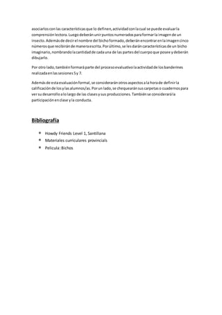 asociarlosconlas característicasque lo definen,actividadconlacual se puede evaluarla
comprensiónlectora.Luegodeberánunirpuntosnumeradosparaformarla imagende un
insecto.Ademásde decirel nombre del bichoformado,deberánencontrarenlaimagencinco
númerosque recibiránde maneraescrita.Porúltimo,se lesdaráncaracterísticasde un bicho
imaginario,nombrandolacantidadde cadauna de las partesdel cuerpoque posee ydeberán
dibujarlo.
Por otro lado,tambiénformaráparte del procesoevaluativolaactividadde losbanderines
realizadaenlassesiones5y 7.
Ademásde estaevaluaciónformal,se consideraránotrosaspectosala horade definirla
calificaciónde losylasalumnos/as.Porun lado,se chequearánsuscarpetaso cuadernospara
versu desarrolloalolargo de las clasesysus producciones.Tambiénse considerarála
participaciónenclase yla conducta.
Bibliografía
 Howdy Friends Level 1, Santillana
 Materiales curriculares provincials
 Pelicula: Bichos
 