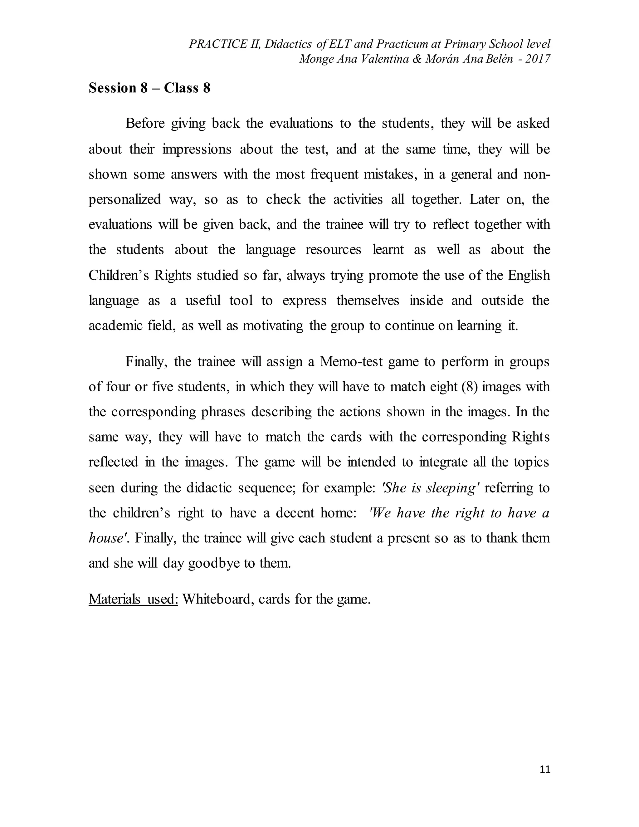 PRACTICE II, Didactics of ELT and Practicum at Primary School level
Monge Ana Valentina & Morán Ana Belén - 2017
11
Session 8 – Class 8
Before giving back the evaluations to the students, they will be asked
about their impressions about the test, and at the same time, they will be
shown some answers with the most frequent mistakes, in a general and non-
personalized way, so as to check the activities all together. Later on, the
evaluations will be given back, and the trainee will try to reflect together with
the students about the language resources learnt as well as about the
Children’s Rights studied so far, always trying promote the use of the English
language as a useful tool to express themselves inside and outside the
academic field, as well as motivating the group to continue on learning it.
Finally, the trainee will assign a Memo-test game to perform in groups
of four or five students, in which they will have to match eight (8) images with
the corresponding phrases describing the actions shown in the images. In the
same way, they will have to match the cards with the corresponding Rights
reflected in the images. The game will be intended to integrate all the topics
seen during the didactic sequence; for example: 'She is sleeping' referring to
the children’s right to have a decent home: 'We have the right to have a
house'. Finally, the trainee will give each student a present so as to thank them
and she will day goodbye to them.
Materials used: Whiteboard, cards for the game.
 