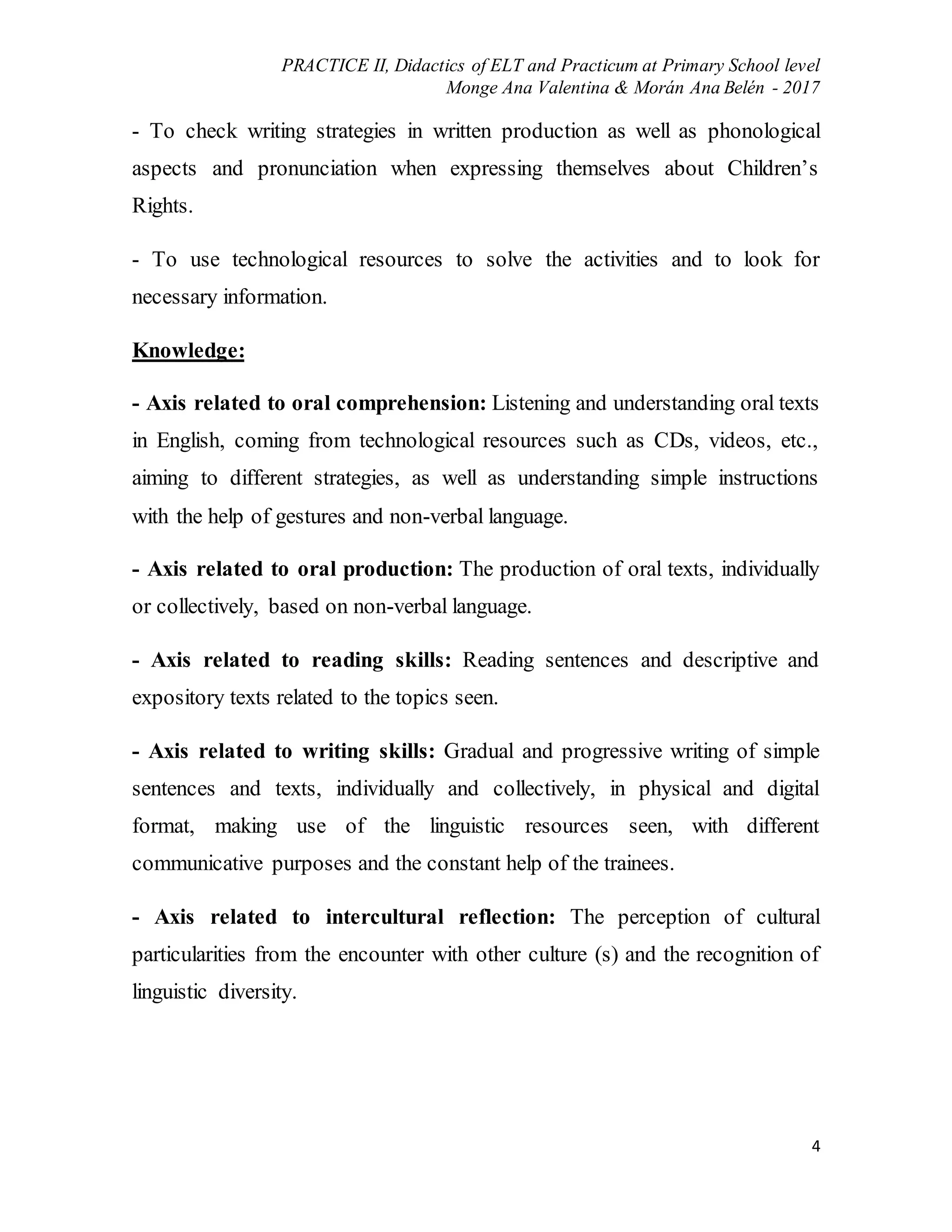 PRACTICE II, Didactics of ELT and Practicum at Primary School level
Monge Ana Valentina & Morán Ana Belén - 2017
4
- To check writing strategies in written production as well as phonological
aspects and pronunciation when expressing themselves about Children’s
Rights.
- To use technological resources to solve the activities and to look for
necessary information.
Knowledge:
- Axis related to oral comprehension: Listening and understanding oral texts
in English, coming from technological resources such as CDs, videos, etc.,
aiming to different strategies, as well as understanding simple instructions
with the help of gestures and non-verbal language.
- Axis related to oral production: The production of oral texts, individually
or collectively, based on non-verbal language.
- Axis related to reading skills: Reading sentences and descriptive and
expository texts related to the topics seen.
- Axis related to writing skills: Gradual and progressive writing of simple
sentences and texts, individually and collectively, in physical and digital
format, making use of the linguistic resources seen, with different
communicative purposes and the constant help of the trainees.
- Axis related to intercultural reflection: The perception of cultural
particularities from the encounter with other culture (s) and the recognition of
linguistic diversity.
 