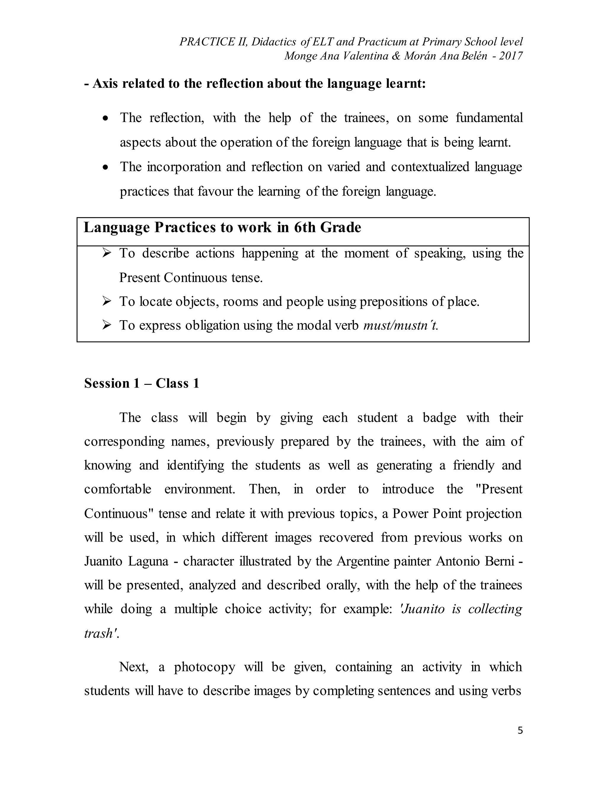 PRACTICE II, Didactics of ELT and Practicum at Primary School level
Monge Ana Valentina & Morán Ana Belén - 2017
5
- Axis related to the reflection about the language learnt:
 The reflection, with the help of the trainees, on some fundamental
aspects about the operation of the foreign language that is being learnt.
 The incorporation and reflection on varied and contextualized language
practices that favour the learning of the foreign language.
Language Practices to work in 6th Grade
 To describe actions happening at the moment of speaking, using the
Present Continuous tense.
 To locate objects, rooms and people using prepositions of place.
 To express obligation using the modal verb must/mustn´t.
Session 1 – Class 1
The class will begin by giving each student a badge with their
corresponding names, previously prepared by the trainees, with the aim of
knowing and identifying the students as well as generating a friendly and
comfortable environment. Then, in order to introduce the "Present
Continuous" tense and relate it with previous topics, a Power Point projection
will be used, in which different images recovered from previous works on
Juanito Laguna - character illustrated by the Argentine painter Antonio Berni -
will be presented, analyzed and described orally, with the help of the trainees
while doing a multiple choice activity; for example: 'Juanito is collecting
trash'.
Next, a photocopy will be given, containing an activity in which
students will have to describe images by completing sentences and using verbs
 