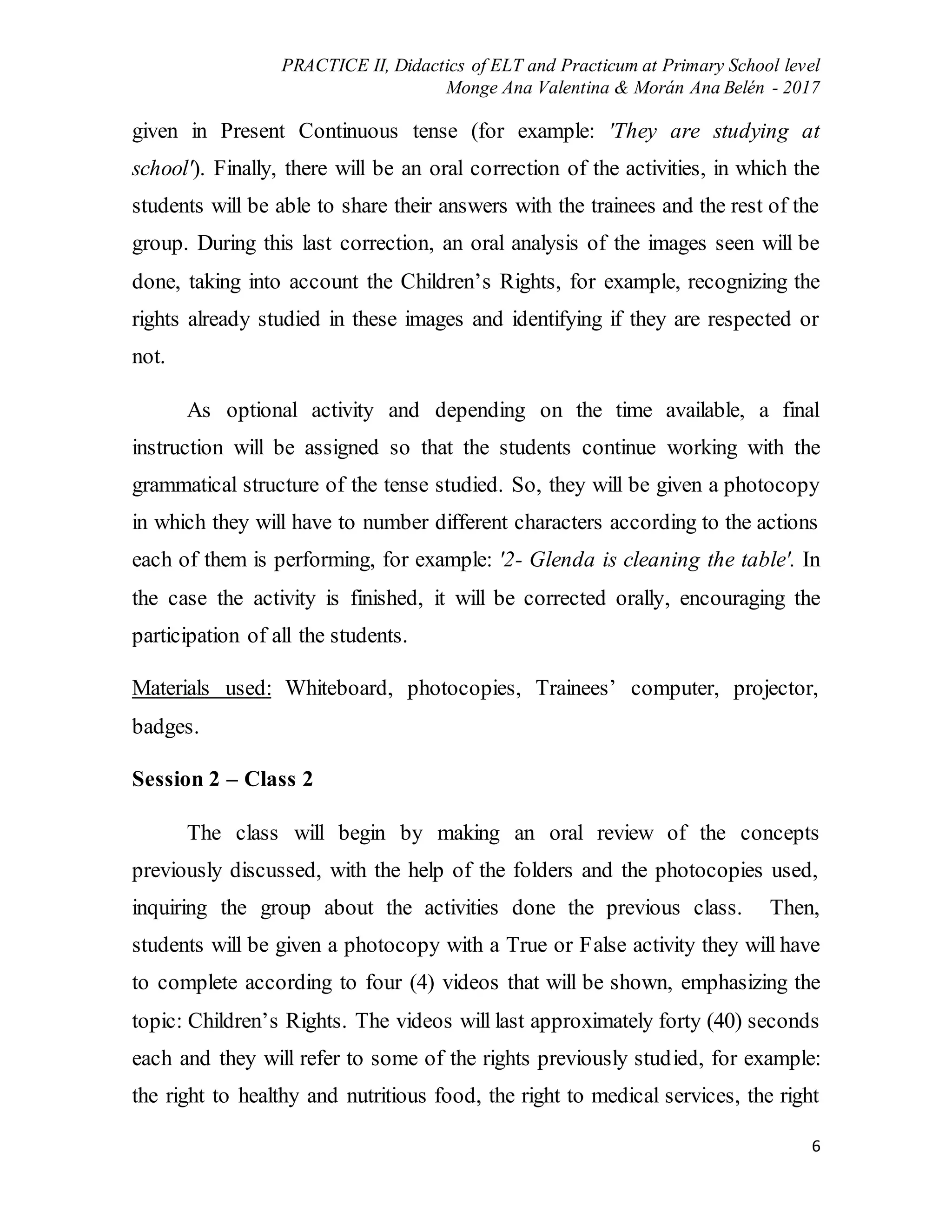 PRACTICE II, Didactics of ELT and Practicum at Primary School level
Monge Ana Valentina & Morán Ana Belén - 2017
6
given in Present Continuous tense (for example: 'They are studying at
school'). Finally, there will be an oral correction of the activities, in which the
students will be able to share their answers with the trainees and the rest of the
group. During this last correction, an oral analysis of the images seen will be
done, taking into account the Children’s Rights, for example, recognizing the
rights already studied in these images and identifying if they are respected or
not.
As optional activity and depending on the time available, a final
instruction will be assigned so that the students continue working with the
grammatical structure of the tense studied. So, they will be given a photocopy
in which they will have to number different characters according to the actions
each of them is performing, for example: '2- Glenda is cleaning the table'. In
the case the activity is finished, it will be corrected orally, encouraging the
participation of all the students.
Materials used: Whiteboard, photocopies, Trainees’ computer, projector,
badges.
Session 2 – Class 2
The class will begin by making an oral review of the concepts
previously discussed, with the help of the folders and the photocopies used,
inquiring the group about the activities done the previous class. Then,
students will be given a photocopy with a True or False activity they will have
to complete according to four (4) videos that will be shown, emphasizing the
topic: Children’s Rights. The videos will last approximately forty (40) seconds
each and they will refer to some of the rights previously studied, for example:
the right to healthy and nutritious food, the right to medical services, the right
 