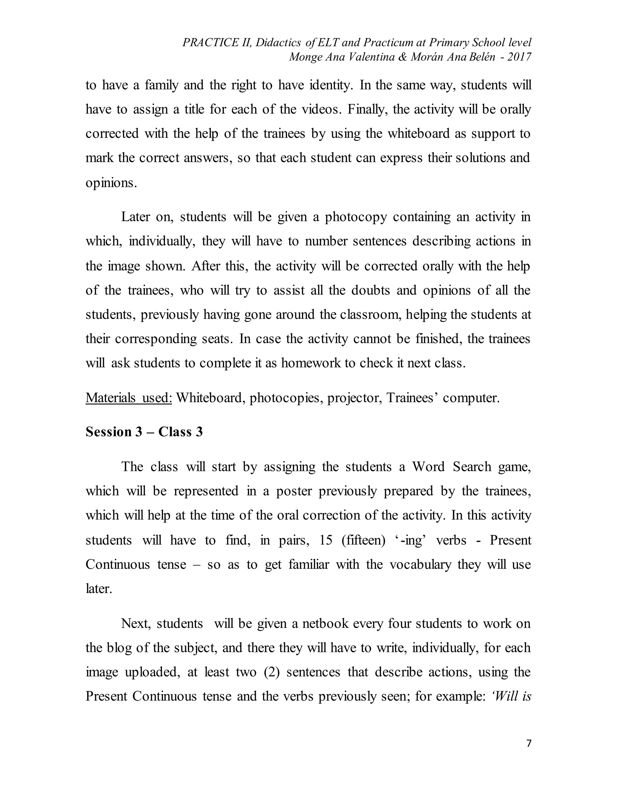PRACTICE II, Didactics of ELT and Practicum at Primary School level
Monge Ana Valentina & Morán Ana Belén - 2017
7
to have a family and the right to have identity. In the same way, students will
have to assign a title for each of the videos. Finally, the activity will be orally
corrected with the help of the trainees by using the whiteboard as support to
mark the correct answers, so that each student can express their solutions and
opinions.
Later on, students will be given a photocopy containing an activity in
which, individually, they will have to number sentences describing actions in
the image shown. After this, the activity will be corrected orally with the help
of the trainees, who will try to assist all the doubts and opinions of all the
students, previously having gone around the classroom, helping the students at
their corresponding seats. In case the activity cannot be finished, the trainees
will ask students to complete it as homework to check it next class.
Materials used: Whiteboard, photocopies, projector, Trainees’ computer.
Session 3 – Class 3
The class will start by assigning the students a Word Search game,
which will be represented in a poster previously prepared by the trainees,
which will help at the time of the oral correction of the activity. In this activity
students will have to find, in pairs, 15 (fifteen) ‘-ing’ verbs - Present
Continuous tense – so as to get familiar with the vocabulary they will use
later.
Next, students will be given a netbook every four students to work on
the blog of the subject, and there they will have to write, individually, for each
image uploaded, at least two (2) sentences that describe actions, using the
Present Continuous tense and the verbs previously seen; for example: ‘Will is
 